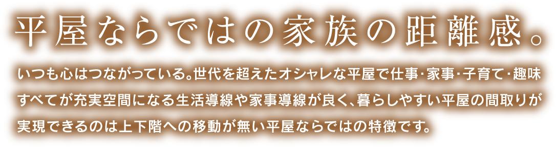 平屋ならではの家族の距離感。いつも心はつながっている。世代を超えたオシャレな平屋で仕事・家事・子育て・趣味すべてが充実空間になる生活導線が良く、暮らしやすい平屋の間取りが実現できるのは上下階への移動がない平屋ならではの特徴です。